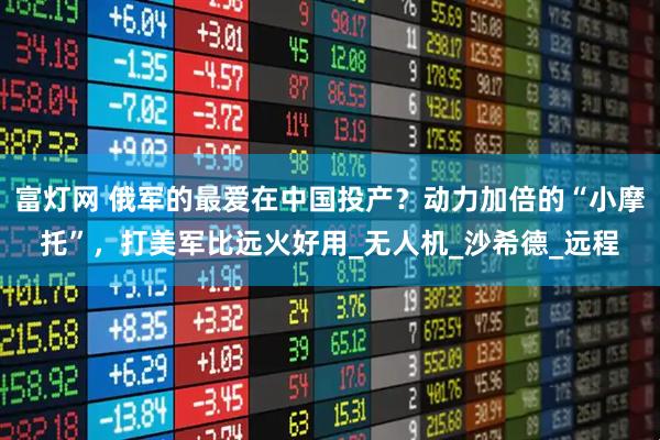 富灯网 俄军的最爱在中国投产？动力加倍的“小摩托”，打美军比远火好用_无人机_沙希德_远程