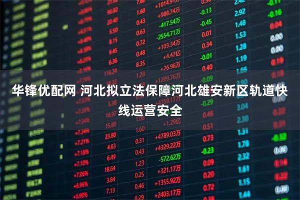 华锋优配网 河北拟立法保障河北雄安新区轨道快线运营安全