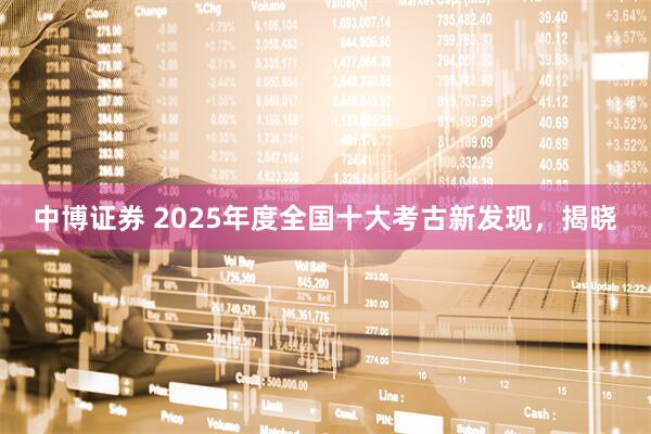 中博证券 2025年度全国十大考古新发现，揭晓