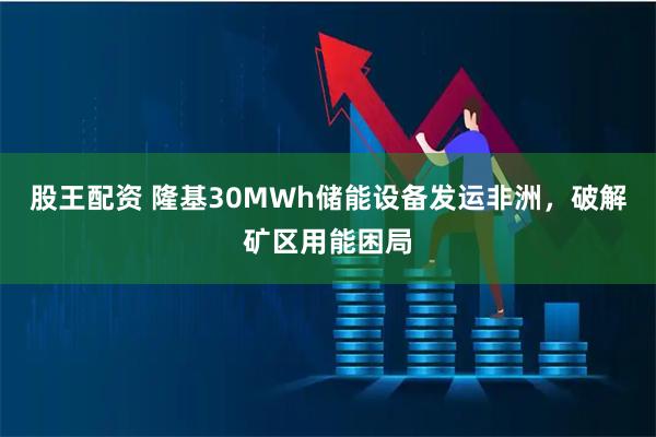 股王配资 隆基30MWh储能设备发运非洲，破解矿区用能困局