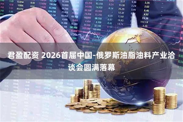 君盈配资 2026首届中国-俄罗斯油脂油料产业洽谈会圆满落幕
