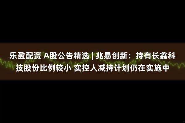 乐盈配资 A股公告精选 | 兆易创新：持有长鑫科技股份比例较小 实控人减持计划仍在实施中