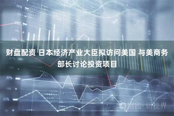 财盘配资 日本经济产业大臣拟访问美国 与美商务部长讨论投资项目