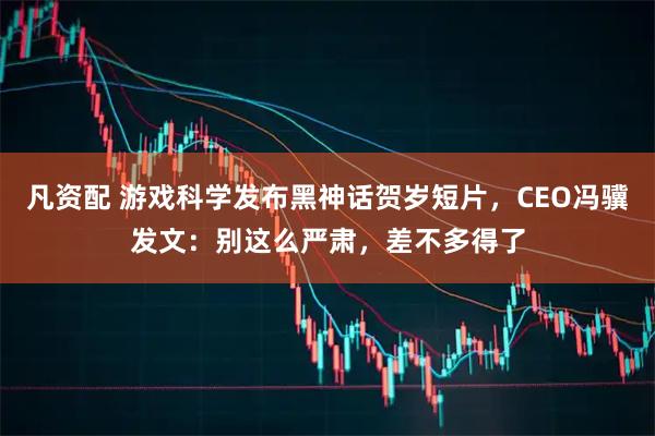 凡资配 游戏科学发布黑神话贺岁短片，CEO冯骥发文：别这么严肃，差不多得了